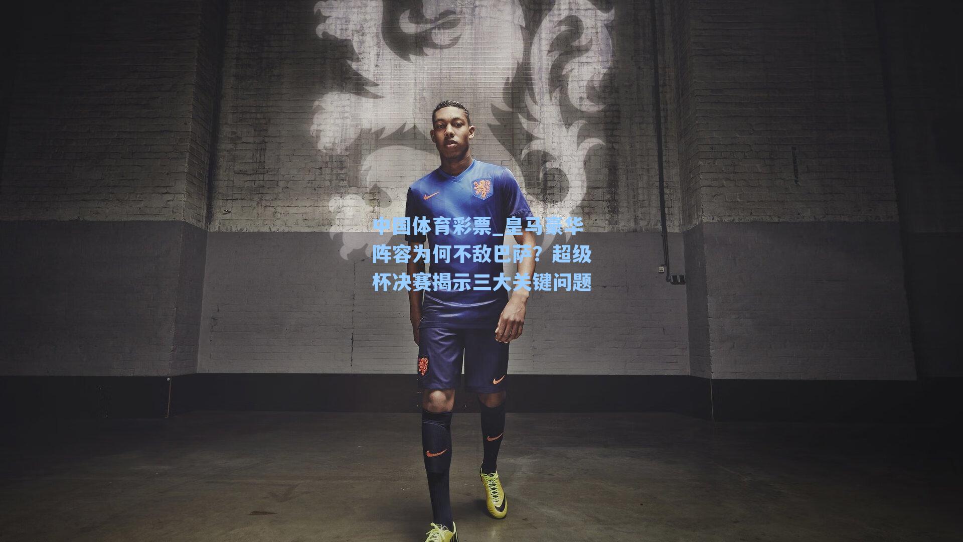 中国体育彩票_皇马豪华阵容为何不敌巴萨？超级杯决赛揭示三大关键问题