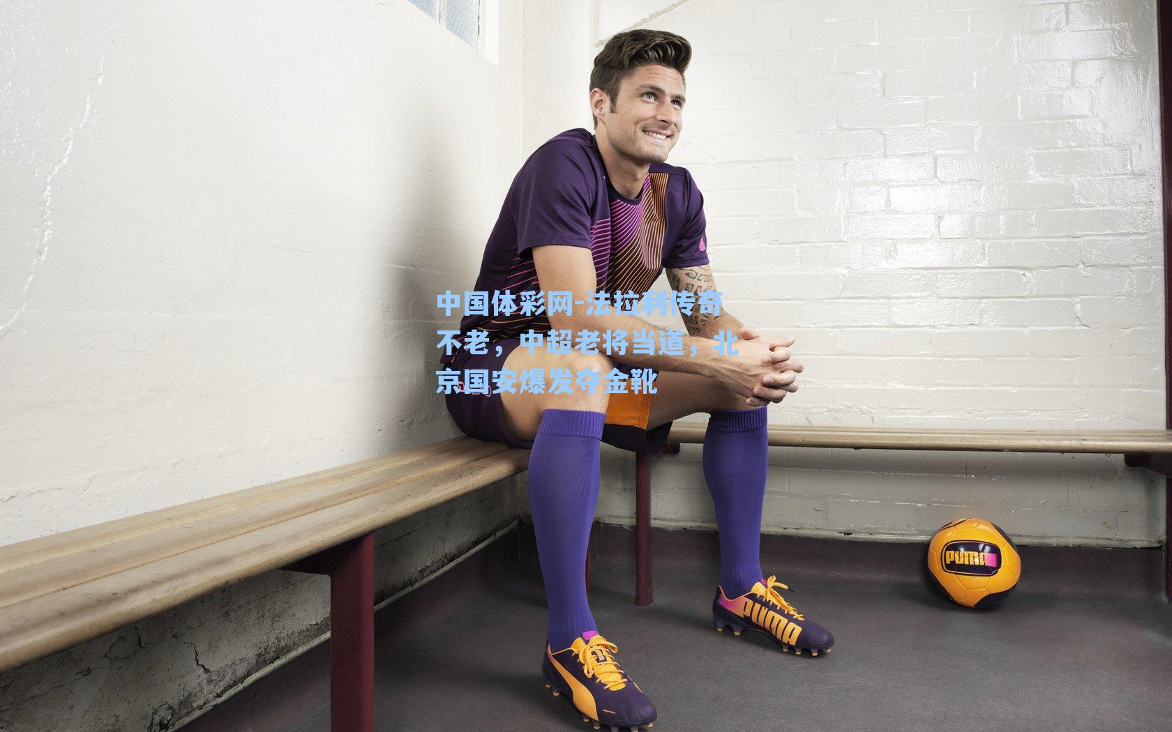 中国体彩网-法拉利传奇不老，中超老将当道，北京国安爆发夺金靴