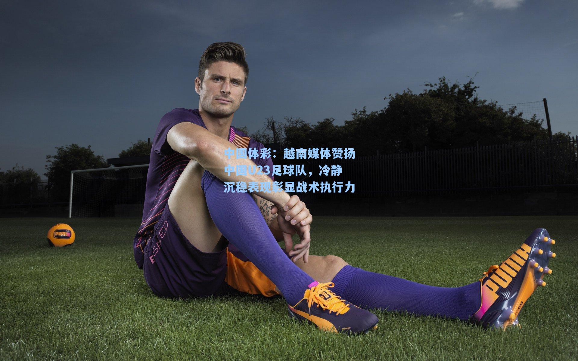 越南媒体赞扬中国U23足球队，冷静沉稳表现彰显战术执行力